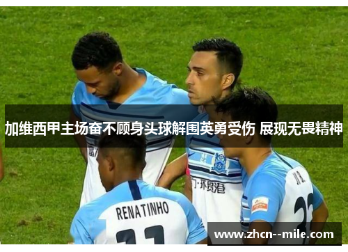 加维西甲主场奋不顾身头球解围英勇受伤 展现无畏精神